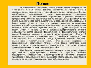 Почвы В естественном состоянии почвы Японии малоплодородны. Их физические и химические свойства находятся в тесной связи с географическим положением и геоморфологическими условиями. В горах преобладают маломощные почвы, подверженные локальным перемещениям и механическим нарушениям строения почвенного профиля под влиянием землетрясений. На аллювиальных равнинах почвы более высоких террас часто выщелочены и совершенно неплодородны, а более низких террас и пойм – отличаются тяжелым механическим составом и слабо дренированы. Аллофановые почвы на вулканических пеплах в целом малоплодородны, хотя легко поддаются обработке. На Кюсю, Сикоку и на юге Хонсю в условиях субтропического климата формируются желто-красные фераллитные и ферсиаллитные кислые почвы. Буроземы развиты в восточной части центрального Хонсю. В условиях прохладного и влажного климата Хоккайдо и северного Хонсю формируются горные буроземы (под буковыми лесами), пеплово-вулканические многогумусные кислые аллофановые (андосоли) и выщелоченные коричневые почвы. Пятна тощих болотных почв рассредоточены в центральном и северном Хонсю, а также в слабо дренированных местностях западного Хоккайдо. Для Японии характерна высокая культура земледелия. Широко практикуются террасирование склонов и противоэрозионные мероприятия. Разработана высокоэффективная система внесения удобрений и возделывания почв. Благодаря этому удалось значительно повысить почвенное плодородие во всех районах страны. 
