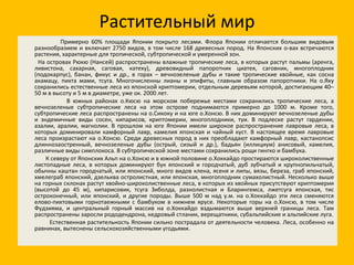 Растительный мир Примерно 60% площади Японии покрыто лесами. Флора Японии отличается большим видовым разнообразием и включает 2750 видов, в том числе 168 древесных пород. На Японских о-вах встречаются растения, характерные для тропической, субтропической и умеренной зон. На островах Рюкю (Нансей) распространены влажные тропические леса, в которых растут пальмы (аренга, ливистона, сахарная, саговая, катеху), древовидный папоротник циатея, саговник, многоплодник (подокарпус), банан, фикус и др., в горах – вечнозеленые дубы и такие тропические хвойные, как сосна акамацу, пихта мами, тсуга. Многочисленны лианы и эпифиты, главным образом папоротники. На о.Яку сохранились естественные леса из японской криптомерии, отдельным деревьям которой, достигающим 40–50 м в высоту и 5 м в диаметре, уже ок. 2000 лет. В южных районах о.Кюсю на морском побережье местами сохранились тропические леса, а вечнозеленые субтропические леса на этом острове поднимаются примерно до 1000 м. Кроме того, субтропические леса распространены на о.Сикоку и на юге о.Хонсю. В них доминируют вечнозеленые дубы и эндемичные виды сосен, кипарисов, криптомерии, многоплодники, туи. В подлеске растут гардении, азалии, аралии, магнолии. В прошлом на юге Японии имели широкое распространение лавровые леса, в которых доминировали камфорный лавр, камелия японская и чайный куст. В настоящее время лавровые леса произрастают на о.Хонсю. Среди древесных пород в них преобладают камфорный лавр, кастанопсис длиннозаостренный, вечнозеленые дубы (острый, сизый и др.), бадьян (иллициум) анисовый, камелия, различные виды симплокоса. В субтропической зоне местами сохранились рощи гингко и бамбука. К северу от Японских Альп на о.Хонсю и в южной половине о.Хоккайдо простираются широколиственные листопадные леса, в которых доминируют бук японский и городчатый, дуб зубчатый и крупнопильчатый, обычны каштан городчатый, или японский, много видов клена, ясеня и липы, вязы, береза, граб японский, хмелеграб японский, дзельква остролистная, или японская, многоплодник сумахолистный. Несколько выше на горных склонах растут хвойно-широколиственные леса, в которых из хвойных присутствуют криптомерия (высотой до 45 м), кипарисовик, тсуга Зиболда, разнолистная и Бларингемса, лжетсуга японская, тис остроконечный, или японский, и другие породы. Выше 500 м над у.м. на о.Хоккайдо эти леса сменяются елово-пихтовыми горнотаежными с бамбуком в нижнем ярусе. Некоторые горы на о.Хонсю, в том числе Фудзияма, и центральный горный массив на о.Хоккайдо вздымаются выше верхней границы леса. Там распространены заросли рододендрона, кедровый стланик, верещатники, субальпийские и альпийские луга. Естественная растительность Японии сильно пострадала от деятельности человека. Леса, особенно на равнинах, вытеснены сельскохозяйственными угодьями. 