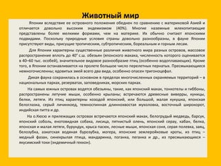 Животный мир Японии вследствие ее островного положения обеднен по сравнению с материковой Азией и отличается довольно высоким эндемизмом (40%). Многие наземные млекопитающие представлены более мелкими формами, чем на материке. Их обычно считают японскими подвидами. Поскольку природные условия страны довольно разнообразны, в фауне Японии присутствуют виды, присущие тропическим, субтропическим, бореальным и горным лесам. Для Японии характерны существенные различия животного мира разных островов, массовое распространение вплоть до 40° с.ш. обезьян (японского макака, численность которого оценивается в 40–60 тыс. особей), значительное видовое разнообразие птиц (особенно водоплавающих). Кроме того, в Японии останавливается на пролете большое число перелетных пернатых. Пресмыкающиеся немногочисленны; ядовитых змей всего два вида, особенно опасен тригоноцефал. Дикая фауна сохранилась в основном в пределах многочисленных охраняемых территорий – в национальных парках, резерватах, заповедниках, морских парках. На самых южных островах водятся обезьяны, такие, как японский макак, тонкотелы и гиббоны, распространены летучие мыши, особенно крыланы; встречаются древесные виверры, куницы, белки, летяги. Из птиц характерны козодой японский, или большой, малая кукушка, японская белоглазка, серый личинкоед, темноспинная длиннохвостая мухоловка, восточный широкорот, индийская питта и др. На о.Кюсю и прилежащих островах встречаются японский макак, белогрудый медведь, барсук, японский соболь, енотовидная собака, лисица, пятнистый олень, японский серау, кабан, белка, японская и малая летяги, бурундук, крыса пасюк, лесные мыши, японская соня, серая полевка, заяц, белозубка, азиатская водяная бурозубка, могера, японские землеройковые кроты, из птиц – медный фазан, синекрылая птица, мандаринка, поганка, пеганка и др., из пресмыкающихся – якусимский токи (эндемичный геккон). 