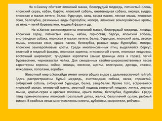На о.Сикоку обитают японский макак, белогрудый медведь, пятнистый олень, японский серау, кабан, барсук, японский соболь, енотовидная собака, лисица, выдра, японская и малая летяги, белка, бурундук, заяц, крыса пасюк, лесная мышь, японская соня, белозубка, различные виды бурозубок, могера, японские землеройковые кроты, из птиц – пегий буревестник, медный фазан и др. На о.Хонсю распространены японский макак, белогрудый медведь, лисица, японский серау, пятнистый олень, кабан, горностай, барсук, японский соболь, енотовидная собака, японская и малая летяги, белка, бурундук, японский заяц, лесная мышь, японская соня, крыса пасюк, белозубка, разные виды бурозубок, могера, японские землеройковые кроты. Среди многочисленных птиц выделяются беркут, зеленый и медный фазаны, японская зарянка, иглохвостый стриж, японская кедровка, восточный широкорот, тундряная куропатка (выше границы леса в горах), пегий буревестник, чернохвостая чайка. Для смешанных хвойно-широколиственных лесов характерны вороны, сойки, синицы, овсянки, щеглы, зеленушки, дрозды, славки, мухоловки, поползни, воробьи. Животный мир о.Хоккайдо имеет много общих видов с дальневосточной тайгой. Здесь распространены бурый медведь, енотовидная собака, ласка, горностай, сибирский соболь, сибирский бурундук, белка, заяц-беляк. Кроме того, встречаются японский макак, пятнистый олень, местный подвид северной пищухи, летяга, лесные мыши, красно-серая и красная полевки, крыса пасюк, белозубка, бурозубки. Среди птиц примечательны японский трехпалый дятел, желна, белоплечий орлан, рыбный филин. В хвойных лесах многочисленны клесты, дубоносы, свиристели, рябчики. 