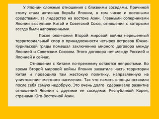 У Японии сложные отношения с близкими соседями. Причиной этому стала активная борьба Японии, в том числе и военными средствами, за лидерство на востоке Азии. Главными соперниками Японии выступили Китай и Советский Союз, отношения с которыми всегда были напряженными. После окончания Второй мировой войны нерешенный территориальный спор о принадлежности четырех островов Южно-Курильской гряды помешал заключению мирного договора между Японией и Советским Союзом. Этого договора нет между Россией и Японией и сейчас.  Отношения с Китаем по-прежнему остаются непростыми. Во время Второй мировой войны Япония захватила часть территории Китая и проводила там жестокую политику, направленную на уничтожение местного населения. Так что память японцы оставили после себя самую недобрую. Это очень долго  сдерживало развитие отношений Японии с другими ее соседями :  Республикой Корея, странами Юго-Восточной Азии. 