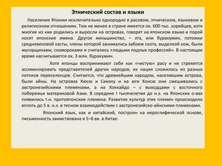 Этнический состав и языки Население Японии исключительно однородно в расовом, этническом, языковом и религиозном отношениях. Тем не менее в стране имеется ок. 600 тыс. корейцев, хотя многие из них родились и выросли на островах, говорят на японском языке и порой носят японские имена. Другое меньшинство, – эта, или буракумин, потомки средневековой касты, члены которой занимались забоем скота, выделкой кож, были мусорщиками, скоморохами и считались «людьми подлых профессий». В настоящее время насчитывается ок. 3 млн. буракумин. Хотя японцы воспринимают себя как «чистую» расу и не стремятся ассимилировать представителей других народов, их нация сложилась из разных потоков переселенцев. Считается, что древнейшим народом, населявшим острова, были айны. На островах Кюсю и Сикоку и на юге Хонсю они смешивались с австронезийскими племенами, а на Хоккайдо – с выходцами с восточного побережья материковой Азии. В середине I тысячелетия до н.э. на Японских о-вах появились т.н. протояпонские племена. Развитие культур этих племен происходило вплоть до 5 в. н.э. в тесном взаимодействии с австронезийско-айнскими племенами. Японский язык, как и китайский, построен на иероглифической основе, письменность заимствована в 5–6 вв. в Китае.  