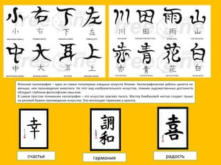 счастье гармония радость Японская каллиграфия – одно из самых популярных изящных искусств Японии. Каллиграфические работы ценятся не меньше, чем произведения живописи. Но этот вид изобразительного искусства, помимо художественных достоинств обладает глубоким философским смыслом. В самом простом понимании каллиграфия – это искусство красиво писать. Мастер бамбуковой кистью создает тушью на рисовой бумаге произведение искусства. Оно воплощает гармонию и красоту. 