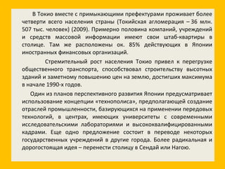 В Токио вместе с примыкающими префектурами проживает более четверти всего населения страны (Токийская агломерация – 36 млн. 507 тыс. человек) (2009). Примерно половина компаний, учреждений и средств массовой информации имеют свои штаб-квартиры в столице. Там же расположены ок. 85% действующих в Японии иностранных финансовых организаций. Стремительный рост населения Токио привел к перегрузке общественного транспорта, способствовал строительству высотных зданий и заметному повышению цен на землю, достигших максимума в начале 1990-х годов. Один из планов перспективного развития Японии предусматривает использование концепции «технополиса», предполагающей создание отраслей промышленности, базирующихся на применении передовых технологий, в центрах, имеющих университеты с современными исследовательскими лабораториями и высококвалифицированными кадрами. Еще одно предложение состоит в переводе некоторых государственных учреждений в другие города. Более радикальная и дорогостоящая идея – перенести столицу в Сендай или Нагою. 
