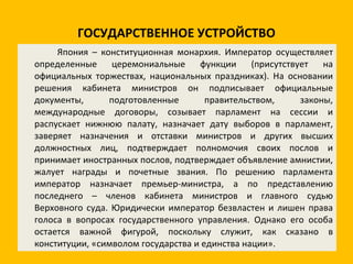 ГОСУДАРСТВЕННОЕ УСТРОЙСТВО Япония – конституционная монархия. Император осуществляет определенные церемониальные функции (присутствует на официальных торжествах, национальных праздниках). На основании решения кабинета министров он подписывает официальные документы, подготовленные правительством, законы, международные договоры, созывает парламент на сессии и распускает нижнюю палату, назначает дату выборов в парламент, заверяет назначения и отставки министров и других высших должностных лиц, подтверждает полномочия своих послов и принимает иностранных послов, подтверждает объявление амнистии, жалует награды и почетные звания. По решению парламента император назначает премьер-министра, а по представлению последнего – членов кабинета министров и главного судью Верховного суда. Юридически император безвластен и лишен права голоса в вопросах государственного управления. Однако его особа остается важной фигурой, поскольку служит, как сказано в конституции, «символом государства и единства нации». 