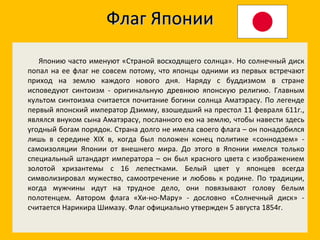 Флаг Японии Японию часто именуют «Страной восходящего солнца». Но солнечный диск попал на ее флаг не совсем потому, что японцы одними из первых встречают приход на землю каждого нового дня. Наряду с буддизмом в стране исповедуют синтоизм - оригинальную древнюю японскую религию. Главным культом синтоизма считается почитание богини солнца Аматэрасу. По легенде первый японский император Дзимму, взошедший на престол 11 февраля 611г., являлся внуком сына Аматэрасу, посланного ею на землю, чтобы навести здесь угодный богам порядок. Страна долго не имела своего флага – он понадобился лишь в середине XIX в, когда был положен конец политике «соннодзем» - самоизоляции Японии от внешнего мира. До этого в Японии имелся только специальный штандарт императора – он был красного цвета с изображением золотой хризантемы с 16 лепестками. Белый цвет у японцев всегда символизировал мужество, самоотречение и любовь к родине. По традиции, когда мужчины идут на трудное дело, они повязывают голову белым полотенцем. Автором флага «Хи-но-Мару» - дословно «Солнечный диск» - считается Нарикира Шимазу. Флаг официально утвержден 5 августа 1854г.  