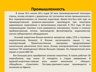 Промышленность В конце 50-х начале 60-х годов 20 века производственный потенциал страны, основу которого с довоенных лет составляла легкая промышленность, был переориентирован на тяжелую индустрию. Кроме того был взят курс на преимущественное развитие наукоемких производств при некотором сдерживание энергоемких и металлоемких отраслей. В 70-е годы 20 века опережающими темпами стали развиваться электроника, точное и сложное приборостроение, оптика, производство фотоаппаратов, медикаментов, научно-лабораторного оборудования. Основой энергетики Японии является импортная нефть (75% в топливно-энергетическом балансе). В Японии насчитывается свыше 1 тыс. электростанций. Правительственная программа предусматривает значительное увеличение этого числа. Основу электроэнергетики составляют крупные ТЭС размещенные вблизи больших городов. Но определенную роль играют и около 600 ГЭС. Все большую роль приобретает атомная энергетика. В стране работает 39 энергоблоков, еще около 12 находятся в стадии завершения. В ядерной энергетике главную роль играют монополии – «Мицуи», «Мицубиси», «Сумитомо». Поставка уранового сырья производится в основном из Африки. 