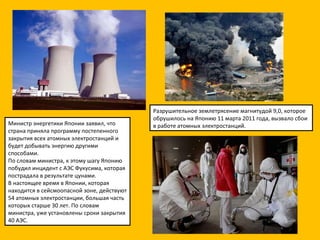 Разрушительное землетрясение магнитудой 9,0, которое обрушилось на Японию 11 марта 2011 года, вызвало сбои в работе атомных электростанций.  Министр энергетики Японии заявил, что страна приняла программу постепенного закрытия всех атомных электростанций и будет добывать энергию другими способами. По словам министра, к этому шагу Японию побудил инцидент с АЭС Фукусима, которая пострадала в результате цунами. В настоящее время в Японии, которая находится в сейсмоопасной зоне, действуют 54 атомных электростанции, большая часть которых старше 30 лет. По словам министра, уже установлены сроки закрытия 40 АЭС. 