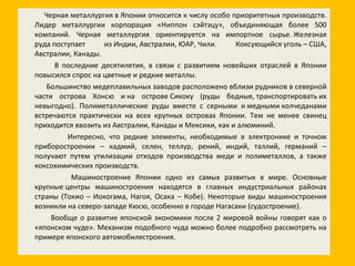 Черная металлургия в Японии относится к числу особо приоритетных производств. Лидер металлургии корпорация «Ниппон сэйтэцу», объединяющая более 500 компаний. Черная металлургия ориентируется на импортное сырье. Железная руда поступает из Индии, Австралии, ЮАР, Чили. Коксующийся уголь – США, Австралии, Канады. В последние десятилетия, в связи с развитием новейших отраслей в Японии повысился спрос на цветные и редкие металлы. Большинство медеплавильных заводов расположено вблизи рудников в северной части острова Хонсю и на острове Сикоку (руды бедные, транспортировать их невыгодно). Полиметаллические руды вместе с серными и медными колчеданами встречаются практически на всех крупных островах Японии. Тем не менее свинец приходится ввозить из Австралии, Канады и Мексики, как и алюминий. Интересно, что редкие элементы, необходимые в электронике и точном приборостроении – кадмий, селен, теллур, рений, индий, таллий, германий – получают путем утилизации отходов производства меди и полиметаллов, а также коксохимических производств. Машиностроение Японии одно из самых развитых в мире. Основные крупные центры машиностроения находятся в главных индустриальных районах страны (Токио – Иокогама, Нагоя, Осака – Кобе). Некоторые виды машиностроения возникли на северо-западе Кюсю, особенно в городе Нагасаки (судостроение). Вообще о развитие японской экономики после 2 мировой войны говорят как о «японском чуде». Механизм подобного чуда можно более подробно рассмотреть на примере японского автомобилестроения. 
