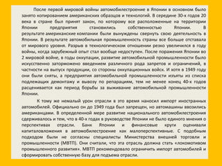 После первой мировой войны автомобилестроение в Японии в основном было занято копированием американских образцов и технологий. В середине 30-х годов 20 века в стране был принят закон, по которому все расположенные на территории Японии предприятия становились собственностью Японии. В результате американские компании были вынуждены свернуть свою деятельность в Японии. В результате автомобильная промышленность страны все больше отставала от мирового уровня. Разрыв в технологическом отношении резко увеличился в году войны, когда зарубежный опыт стал вообще недоступен. После поражения Японии во 2 мировой войне, в годы оккупации, развитие автомобильной промышленности было искусственно заторможено введением различного рода запретов и ограничений, в частности на выпуск продукции, со стороны оккупационных войск. И хотя в 1949 году они были сняты, а предприятия автомобильной промышленности изъяты из списка подлежащих демонтажу и вывозу по репарациям, тем не менее конец 40-х годов расценивается как период борьбы за выживание автомобильной промышленности Японии. К тому же немалый урон отрасли в это время наносил импорт иностранных автомобилей. Официально он до 1949 года был запрещен, но автомашины ввозились американцами. В определенной мере развитие национального автомобилестроения сдерживалось и тем, что в 40-х годах в руководстве Японии не было единого мнения о перспективах отрасли. Банк Японии и финансовые круги оценивали капиталовложения в автомобилестроение как малоперспективные. С подобным подходом были не согласны специалисты Министерства внешней торговли и промышленности (МВТП). Они считали, что эта отрасль должна стать «локомотивом промышленного развития». МВТП рекомендовало ограничить импорт автомобилей и сформировать собственную базу для подъема отрасли. 