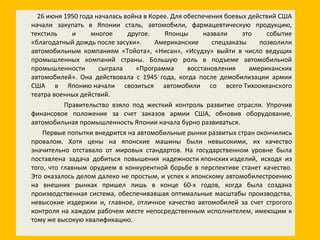 26 июня 1950 года началась война в Корее. Для обеспечения боевых действий США начали закупать в Японии сталь, автомобили, фармацевтическую продукцию, текстиль и многое другое. Японцы назвали это событие «благодатный дождь после засухи». Американские спецзаказы позволили автомобильным компаниям «Тойота», «Нисан», «Исудзу» выйти в число ведущих промышленных компаний страны. Большую роль в подъеме автомобильной промышленности сыграла «Программа восстановления американских автомобилей». Она действовала с 1945 года, когда после демобилизации армии США в Японию начали свозиться автомобили со всего Тихоокеанского театра военных действий. Правительство взяло под жесткий контроль развитие отрасли. Упрочив финансовое положение за счет заказов армии США, обновив оборудование, автомобильная промышленность Японии начала бурно развиваться. Первые попытки внедрится на автомобильные рынки развитых стран окончились провалом. Хотя цены на японские машины были невысокими, их качество значительно отставало от мировых стандартов. На государственном уровне была поставлена задача добиться повышения надежности японских изделий, исходя из того, что главным орудием в конкурентной борьбе в перспективе станет качество. Это оказалось делом далеко не простым, и успех к японскому автомобилестроению на внешних рынках пришел лишь в конце 60-х годов, когда была создана производственная система, обеспечивавшая оптимальные масштабы производства, невысокие издержки и, главное, отличное качество автомобилей за счет строгого контроля на каждом рабочем месте непосредственным исполнителем, имеющим к тому же высокую квалификацию. 