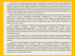70-е годы стали триумфальными для японских автомобильных компаний. Именно тогда заговорили о «японском» этапе в мировом автомобилестроении. «Нефтяной шок» 1973 года вызвал рост цен на бензин. В результате покупатели стали отдавать предпочтение малогабаритным, экономичным автомобилям, а над такими моделями долгие годы работали японские конструкторы в расчете на условия внутреннего рынка. В США покупатели месяцами были готовы ждать поставок японских автомобилей. Американские дилеры ехали в Японию, чтобы ускорить отгрузки. Уже в 1974 годуЯпония обошла по экспорту автомобилей Германию и с тех пор не уступает первого места в мире по этому показателю. В 1980 году Япония впервые преодолела 10-миллионный рубеж в выпуске автомобилей. Япония вышла на первое место в мире по производству автомобилей и удерживала его 15 лет. Сейчас производство автомобилей в самой Японии по ряду причин сократилось, в первую очередь из-за роста курса иены. США вновь вышли на первое место в мире по этому показателю. Но это не вызвало особого беспокойства у руководства японских компаний. Они давно, еще с середины 80-х годов, начали перенос производства за рубеж, в том числе и в США. Япония активно сотрудничает в глобальной «Программе развития автомобильной промышленности», в которой участвуют 7 держав с развитой автомобильной промышленностью (США, Япония, ФРГ,Франция, Италия, Великобритания, Швеция). На эти страны приходится 75% объема мирового производства автомобилей, 65% продаж новых автомобилей. Все участники программы едины во мнении, что жесткие торговые ограничения, протекционизм и изоляция рынков несовместимы с развитием мирового автомобилестроения. Японские компании исходят из того, что внутренний рынок должен наполняться местным производством, обеспечивая занятость, а коренные технологические секреты должны сохраняться внутри страны. Перенося производство за рубеж, они оставляют за собой изготовление наиболее важных узлов – двигателей, коробок передач. Развитие своего производства японские компании начали на всех уже сложившихся и потенциальных автомобильных рынках. Компании стремятся создать производственные базы непосредственно в США,Европе, Азии. Входящие в эти базы предприятия должны поставлять продукцию в свои регионы в соответствие с требованиями и спросом на местах. В первую очередь японские компании начали налаживать собственное производстве на емком американском рынке. Большое внимание японские компании уделяют созданию своей производственной базы в странах Азии, особенно в Китае, рынок автомобилей которого расценивается как весьма перспективный. 