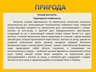 Рельеф местности. Структурные особенности. Японские острова образовались на пересечении нескольких островных вулканических дуг, опоясывающих тихоокеанское побережье Азии. Северный остров Хоккайдо находится на пересечении дуги, простирающейся с северо-востока на юго-запад, и крупной дуги меридионального простирания, следующей на юг и включающей главный остров страны Хонсю (т.н. «дуга Хонсю»). У южной оконечности Хонсю происходит ее слияние с двумя ветвями третьей дуги, которая протягивается через Хонсю с востока на запад, причем ее северное ответвление (ветвь Цусима) находится севернее Японского Внутреннего моря, а южная (ветвь Сикоку) – южнее. Само Японское Внутреннее море представляет собой область опускания, а усеивающие его многочисленные острова – наиболее высокие фрагменты погруженного блока суши. Самый южный остров Кюсю находится на пересечении дуги, простирающейся с востока на запад, и четвертой дуги, следующей с северо-востока на юго-запад и продолжающейся на островах Рюкю и Тайвань. 