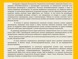 Заглядывая в будущее большинство специалистов констатируют изменение баланса сил в мировом автомобилестроении и рекомендуют использовать по возможности японский опыт организации производства и управления. Японское автомобилестроение лидирует в мире по низким издержкам производства. По оценкам зарубежных специалистов, это лидерство заметно, например, на организации управления складскими запасами. Если бы «Дженерал моторз» смогла управлять своими запасами также эффективно, как «Тойота», то она смогла бы высвободить несколько миллиардов долларов, которые у нее заморожены на складах и в цехах в форме незавершенного производства, сырья и комплектующих. Работая по системе «поставки точно в срок», японские компании создают значительные резервы для борьбы в ценовой конкуренции на внешних рынках. В отличие от крупных американских компаний, которые пытались снизить издержки производства, наращивая число машин в серии, японские компании основную ставку начали делать на внедрение гибких производственных систем, которые позволяют на одном конвейере выпускать небольшие серии моделей, с учетом персональных запросов покупателей. По размерам производств многих видов химических товаров Япония стоит на 3 месте в мире (после США и ФРГ). Производство химического волокна размещается преимущественно на юго-западе Японии. Наиболее значительны комбинаты в городах Киото, Хиросима, Ямагути. Легкая промышленность работает как на местном химическом волокне, так и на хлопке и шерсти из США, Австралии и ЮАР. В числе старинных национальных производств видное место занимает керамическое производство. В Японии свыше 170 месторождений каолина, около 35 тыс. предприятий по выпуску керамики. Деревообработка по количеству предприятий уступает лишь текстильной и пищевкусовой отраслям. В стране насчитывается до 30 тыс. лесопильных и фанерных заводов, кроме того существуют специализированные предприятия по выпуску тары, японской национальной обуви (гэта), зонтов, вееров, посуды, труб из бамбука и т.д. крупные лесопильные предприятия находятся в окрестностях больших городов – Нагои, Токио, Иокагамы, Осаки-Кобе, Хиросимы, Окаямы, на севере Кюсю и на юге Хоккайдо. 