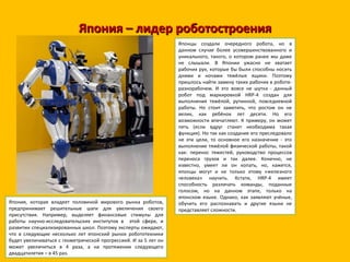 Япония – лидер роботостроения Японцы создали очередного робота, но в данном случае более усовершенствованного и уникального, такого, о котором ранее мы даже не слышали. В Японии ужасно не хватает рабочих рук, которые бы были способны носить днями и ночами тяжёлые ящики. Поэтому пришлось найти замену таких рабочих в роботе-разнорабочем. И это вовсе не шутка - данный робот под маркировкой HRP-4 создан для выполнения тяжёлой, рутинной, повседневной работы. Но стоит заметить, что ростом он не велик, как ребёнок лет десяти. Но его возможности впечатляют. К примеру, он может петь (если вдруг станет необходима такая функция). Но так как создание его преследовало не эти цели, то основное его назначение - это выполнение тяжёлой физической работы, такой как: перенос тяжестей, руководство процессов переноса грузов и так далее. Конечно, не известно, умеет ли он копать, но, кажется, японцы могут и не только этому «железного человека» научить. Кстати, HRP-4 имеет способность различать команды, поданные голосом, но на данном этапе, только на японском языке. Однако, как заявляют учёные, обучить его распознавать и другие языки не представляет сложности. Япония, которая владеет половиной мирового рынка роботов, предпринимает решительные шаги для увеличения своего присутствия. Например, выделяет финансовые стимулы для работы научно-исследовательских институтов в  этой сфере, и развитии специализированных школ. Поэтому эксперты ожидают, что в следующие несколько лет японский рынок робототехники будет увеличиваться с геометрической прогрессией. И за 5 лет он может увеличиться в 4 раза, а на протяжении следующего двадцатилетия – в 45 раз. 