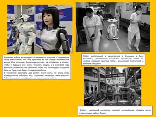 Японские роботы музицируют и занимаются спортом. Складывается такое впечатление, что они проникли во все сферы человеческой жизни. Они исследуют Солнечную систему, их отправляют в космос, чтобы в будущем они могли помогать людям, а в мае 2010 года японское правительство объявило о том, что планируется создание базы на Луне, куда будут отправлены роботы. В токийском аэропорту два робота моют полы, по всему миру исследователи работают над созданием летающих мини-роботов. Роботы помогают исследователям океанических глубин.  Робот, работающий в регистратуре в больнице в Аизу Вакаматцу, приветствует пациентов, провожает людей до лифтов, проводит простые тесты и развлекает посетителей в комнате ожидания.   Робот - дорожный инспектор помогает автомобилям объехать место строительных работ в Токио. 