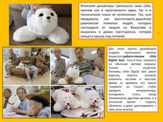 Японские дизайнеры превзошли сами себя, причем как в креативности идеи, так и в техническом плане ее исполнения. Так, они придумали, как восстановить душевное равновесие пожилых людей, которые пострадали от аварии на Фукусиме и оказались в домах престарелых, потеряв семью и крышу над головой.  Для этого группа дизайнеров создала маленького милого пушистого  робота-тюленя Little Digital Seal , точь-в-точь похожего на обычную мягкую игрушку. Только с секретом. Питомец Little Digital Seal умеет моргать, вертеть головой, шевелить ластами и хвостом, время от времени его нужно "кормить" из "соски", чтобы зарядить аккумуляторы, укладывать спать, когда занимаешься другими делами, а в остальное время - гладить, обнимать и даже разговаривать с ним, если хочется. 