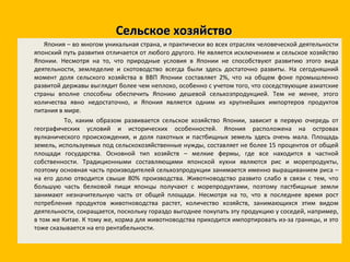 Сельское хозяйство Япония – во многом уникальная страна, и практически во всех отраслях человеческой деятельности японский путь развития отличается от любого другого. Не является исключением и сельское хозяйство Японии. Несмотря на то, что природные условия в Японии не способствуют развитию этого вида деятельности, земледелие и скотоводство всегда были здесь достаточно развиты. На сегодняшний момент доля сельского хозяйства в ВВП Японии составляет 2%, что на общем фоне промышленно развитой державы выглядит более чем неплохо, особенно с учетом того, что соседствующие азиатские страны вполне способны обеспечить Японию дешевой сельхозпродукцией. Тем не менее, этого количества явно недостаточно, и Япония является одним из крупнейших импортеров продуктов питания в мире. То, каким образом развивается сельское хозяйство Японии, зависит в первую очередь от географических условий и исторических особенностей. Япония расположена на островах вулканического происхождения, и доля пахотных и пастбищных земель здесь очень мала. Площадь земель, используемых под сельскохозяйственные нужды, составляет не более 15 процентов от общей площади государства. Основной тип хозяйств – мелкие фермы, где все находится в частной собственности. Традиционными составляющими японской кухни являются рис и морепродукты, поэтому основная часть производителей сельхозпродукции занимается именно выращиванием риса – на его долю отводится свыше 80% производства. Животноводство развито слабо в связи с тем, что большую часть белковой пищи японцы получают с морепродуктами, поэтому пастбищные земли занимают незначительную часть от общей площади. Несмотря на то, что в последнее время рост потребления продуктов животноводства растет, количество хозяйств, занимающихся этим видом деятельности, сокращается, поскольку гораздо выгоднее покупать эту продукцию у соседей, например, в том же Китае. К тому же, корма для животноводства приходится импортировать из-за границы, и это тоже сказывается на его рентабельности. 