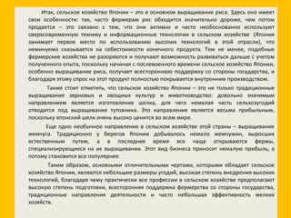 Итак, сельское хозяйство Японии – это в основном выращивание риса. Здесь оно имеет свои особенности: так, часто фермерам рис обходится значительно дороже, чем потом продается – это связано с тем, что они активно и часто необоснованно используют сверхсовременную технику и информационные технологии в сельском хозяйстве  (Япония занимает первое место по использованию высоких технологий в этой отрасли), что неминуемо сказывается на себестоимости конечного продукта. Тем не менее, подобные фермерские хозяйства не разоряются и получают возможность развиваться дальше с учетом полученного опыта, поскольку начиная с послевоенного времени сельское хозяйство Японии, особенно выращивание риса, получает всестороннюю поддержку со стороны государства, и благодаря этому спрос на этот продукт полностью покрывается внутренним производством. Также стоит отметить, что сельское хозяйство Японии – это не только традиционные выращивание зерновых и овощных культур и животноводство: довольно значимым направлением является изготовление шелка, для чего немалая часть сельхозугодий отводится под выращивание тутовника. Это направление является весьма прибыльным, поскольку японский шелк очень высоко ценится во всем мире. Еще одно необычное направление в сельском хозяйстве этой страны – выращивание жемчуга. Традиционно у берегов Японии добывалось немало жемчужин, выросших естественным путем, а в последнее время все чаще открываются фермы, специализирующиеся на их выращивании. Этот вид бизнеса приносит немалую прибыль, а потому становится все популярнее. Таким образом, основными отличительными чертами, которыми обладает сельское хозяйство Японии, являются небольшие размеры угодий, высокая степень внедрения высоких технологий, благодаря чему практически все профессии в сельском хозяйстве предполагают высокую степень подготовки, всесторонняя поддержка фермерства со стороны государства, традиционные направления деятельности и часто небольшая эффективность мелких хозяйств. 