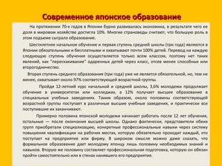 Современное японское образование На протяжении 70-х годов в Японии бурно развивалась экономика, в результате чего ее доля в мировом хозяйстве достигла 10%. Многие страноведы считают, что большую роль в этом подъеме сыграло образование. Шестилетнее начальное обучение и первая ступень средней школы (три года) являются в Японии обязательными и бесплатными и охватывают почти 100% детей. Перевод на каждую следующую ступень обучения осуществляется только всем классом, поэтому нет таких явлений, как "перескакивание" одаренных детей через класс, отсев менее способных или второгодничество. Вторая ступень среднего образования (три года) уже не является обязательной, но, тем не менее, охватывает около 97% соответствующей возрастной группы. Пройдя 12-летний курс начальной и средней школы, 3,6% молодежи продолжает обучение в университетах или колледжах, а 12% получает высшее образование в специальных учебных заведениях. Таким образом, около половины соответствующей возрастной группы поступает в различные высшие учебные заведения, и практически все поступившие их заканчивают. Примерно половина японской молодежи начинает работать после 12 лет обучения, остальные — после окончания высшей школы. Однако фактически, представители обеих групп приобретали специализацию, конкретные профессиональные навыки через систему повышения квалификации на рабочих местах, которую обязательно проходит каждый, кто поступает на предприятие или фирму. В широком смысле можно даже сказать, что формальное образование дает молодому японцу лишь половину необходимых знаний и навыков. Вторую же половину составляет профессиональная подготовка, которую он обязан пройти самостоятельно или в стенах нанявшего его предприятия. 