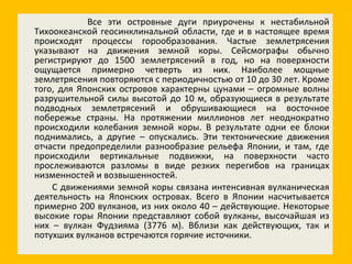 Все эти островные дуги приурочены к нестабильной Тихоокеанской геосинклинальной области, где и в настоящее время происходят процессы горообразования. Частые землетрясения указывают на движения земной коры. Сейсмографы обычно регистрируют до 1500 землетрясений в год, но на поверхности ощущается примерно четверть из них. Наиболее мощные землетрясения повторяются с периодичностью от 10 до 30 лет. Кроме того, для Японских островов характерны цунами – огромные волны разрушительной силы высотой до 10 м, образующиеся в результате подводных землетрясений и обрушивающиеся на восточное побережье страны. На протяжении миллионов лет неоднократно происходили колебания земной коры. В результате одни ее блоки поднимались, а другие – опускались. Эти тектонические движения отчасти предопределили разнообразие рельефа Японии, и там, где происходили вертикальные подвижки, на поверхности часто прослеживаются разломы в виде резких перегибов на границах низменностей и возвышенностей. С движениями земной коры связана интенсивная вулканическая деятельность на Японских островах. Всего в Японии насчитывается примерно 200 вулканов, из них около 40 – действующие. Некоторые высокие горы Японии представляют собой вулканы, высочайшая из них – вулкан Фудзияма (3776 м). Вблизи как действующих, так и потухших вулканов встречаются горячие источники. 