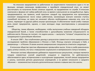На японских предприятиях за работником не закрепляются пожизненно одни и те же функции; овладев смежными профессиями и приобретя определенный опыт, он может рассчитывать на получение более сложных заданий, на продвижение по службе. В японских компаниях и фирмах нет найма рабочей силы на время и увольнения за ненадобностью. Здесь придерживаются, как правило, иной практики: каждый год предприятие или организация нанимает определенное число новых работников, занимающих вначале нижнюю ступень служебной лестницы; их сразу же начинают обучать необходимым навыкам или, если это нужно, переводят на другую работу внутри организации. В обеспечении такой учебы главную роль играет предприятие, однако, и сами молодые люди заинтересованы в расширении знаний. Обществу, таким образом, необходимо, чтобы выпускники учебных заведений обладали определенной базой, а также способностями к дальнейшему освоению специальности на рабочем месте. Японцы не считают, что задача школы — выпускать "готовых" специалистов, не нуждающихся в дальнейшем обучении. В начале 1987 г. был опубликован доклад о результатах совместного японо-американского исследования проблем образования в Японии и США. Японцы изучали ситуацию в США, а американцы — в Японии. В своем анализе американские специалисты отметили следующее. В японском обществе престиж образования чрезвычайно высок. Успех в учебе равнозначен здесь успеху в жизни, это путь к повышению социального и материального статуса человека. Японская система образования добивается поразительных результатов, которые являются плодом совместных усилий родителей, учащихся и педагогов. Ее действенность обеспечивается здесь историческими и культурными традициями, тесной связью предприятия и школы, наличием детских дошкольных учреждений, а на уровне начального и среднего обучения — возможностью получать дополнительные знания и навыки вне стен школы. 