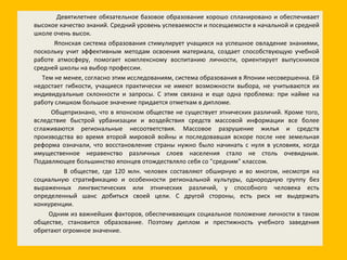 Девятилетнее обязательное базовое образование хорошо спланировано и обеспечивает высокое качество знаний. Средний уровень успеваемости и посещаемости в начальной и средней школе очень высок. Японская система образования стимулирует учащихся на успешное овладение знаниями, поскольку учит эффективным методам освоения материала, создает способствующую учебной работе атмосферу, помогает комплексному воспитанию личности, ориентирует выпускников средней школы на выбор профессии. Тем не менее, согласно этим исследованиям, система образования в Японии несовершенна. Ей недостает гибкости, учащиеся практически не имеют возможности выбора, не учитываются их индивидуальные склонности и запросы. С этим связана и еще одна проблема: при найме на работу слишком большое значение придается отметкам в дипломе. Общепризнано, что в японском обществе не существует этнических различий. Кроме того, вследствие быстрой урбанизации и воздействия средств массовой информации все более сглаживаются региональные несоответствия. Массовое разрушение жилья и средств производства во время второй мировой войны и последовавшая вскоре после нее земельная реформа означали, что восстановление страны нужно было начинать с нуля в условиях, когда имущественное неравенство различных слоев населения стало не столь очевидным. Подавляющее большинство японцев отождествляло себя со "средним" классом. В обществе, где 120 млн. человек составляют обширную и во многом, несмотря на социальную стратификацию и особенности региональной культуры, однородную группу без выраженных лингвистических или этнических различий, у способного человека есть определенный шанс добиться своей цели. С другой стороны, есть риск не выдержать конкуренции. Одним из важнейших факторов, обеспечивающих социальное положение личности в таком обществе, становится образование. Поэтому диплом и престижность учебного заведения обретают огромное значение. 