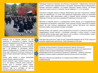 Нумерация классов не сквозная, как в России, а внутренняя - "первый класс начальной школы", "второй класс средней школы" и так далее. Параллели обычно обозначаются буквами латинского алфавита: 1-A (первая параллель первого класса), 1-B (вторая параллель первого класса) и так далее, или же цифрами: 1-1, 1-2 и так далее. Начальная и средняя школы в Японии обязательны для всех и бесплатны. Старшая школа не обязательна, но около 95% процентов продолжают учебу по окончании средней школы. 48% закончивших учебу в старшей школе поступают в колледж (обучение в течение 2 лет) или в университет (обучение в течение 4 лет). Обучение в старшей школе и в университете платно всегда, но в государственных учреждениях оно дешевле. Существуют также платные частные начальные и средние школы. Во всех платных учреждениях можно учиться бесплатно или получить большую скидку, если выиграть конкурс стипендий. Матери-японки, как правило, очень внимательно относятся к успехам их детей. Они поддерживают тесный контакт с учителями, участвуют в жизни школы, в случае болезней детей иногда даже ходят вместо них на уроки и конспектируют лекции. Таких мамаш-фанатичек называют "киёику мама". Сами дети при этом часто "сидят на шее" родителей примерно лет до 25-30, когда они начинают зарабатывать достаточно, чтобы прокормить себя сами. Учебный год в Японии делится на три триместра и начинается 6 апреля. Первый триместр продолжается до 20 июля, затем идут большие летние каникулы, 1 сентября начинается второй триместр, зимние каникулы идут с 26 декабря, и последний, третий, триместр продолжается с 7 января по 25 марта. Затем идут небольшие весенние каникулы, во время которых происходит переход из класса в класс.  Точные даты начала и конца триместров бывают разные в разных школах.  Начало учебного года в апреле связано с тем, что в это время в Японии весна вступает в полную силу и начинает цвести сакура. Существует движение за перенос начала учебного года на 1 сентября, но оно не пользуется большой популярностью. На время каникул учащиеся получают домашние задания. Иногда они продолжают учиться и на каникулах (на специальных курсах), если недостаточно хорошо учились во время триместров. Ученикам начальной школы рекомендуется вести на каникулах "дневники в картинках" - картинки заменяют пробелы в знании кандзи и развивают умение ученика писать и рисовать. Обучение в Японии шестидневное, но каждая вторая суббота считается выходным днем. 