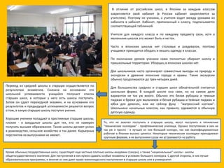   В отличие от российских школ, в Японии за каждым классом закрепляется свой кабинет (в России кабинет закрепляется за учителем). Поэтому не ученики, а учителя ходят между уроками из кабинета в кабинет. Кабинет, приписанный к классу, подписывается соответствующей табличкой. Учителя для каждого класса и по каждому предмету свои, хотя в маленьких школах это может быть и не так. Часто в японских школах нет столовых и раздевалок, поэтому учащимся приходится обедать и вешать одежду в классах. По окончании уроков ученики сами полностью убирают школу и пришкольные территории. Уборщиц в японских школах нет. Для школьников часто организуют совместные выезды на природу и экскурсии в древние японские города и храмы. Такие экскурсии обычно продолжаются до трех-четырех дней. Для большинства средних и старших школ обязательной считается школьная форма. В каждой школе она своя, но на самом деле вариантов не так уж много. Обычно это белая рубашка и темные пиджак и брюки для мальчиков и белая рубашка и темные пиджак и юбка для девочек, или же сейлор фуку - "матросский костюм". Школьники начальных классов, как правило, одеваются в обычную детскую одежду. Переход из средней школы в старшую осуществляется по результатам экзаменов. Сначала на основании его школьной успеваемости учащийся получает список старших школ, в которые у него есть шансы поступить. Затем он сдает переходной экзамен, и на основании его результатов и предыдущей успеваемости решается вопрос о том, в какую старшую школу поступит ученик. Хорошие ученики попадают в престижные старшие школы, плохие - в захудалые школы для тех, кто не намерен получать высшее образование. Такие школы делают уклон в домоводство, сельское хозяйство и так далее. Карьерных перспектив их выпускники не имеют. Те, кто не захотел поступить в старшую школу, могут поступить в пятилетние "технические колледжи" - профтехнические училища. Однако поступление в них не так уж и просто - в лучших из них большой конкурс, так как квалифицированные рабочие в Японии высоко ценятся. Некоторые технические колледжи принадлежат крупным фирмам, и их выпускники сразу же устраиваются на работу. Кроме обычных государственных школ, существуют еще частные платные школы-академии (гакуэн), а также "национальные" школы - школы общегосударственного значения. Для поступления в них нужно сдавать особые экзамены в условиях большого конкурса. С другой стороны, в них лучше образовательные программы, и многие из них дают право внеконкурсного поступления в старшую школу или в университет. 