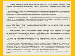 Главный   критерий при выборе университета - престижность. Тех, кто смог закончить престижное учебное заведение, берут практически на любую работу. Считается, что способный и прилежный молодой человек может разобраться в любом деле, которое ему поручат.   Вместо университета можно поступить в двухгодичный колледж, дающий специализированное образование. В них поступают около 90% японских девушек и получают там "низовые" женские профессии: медсестры, воспитатели детских садов, учителя начальной школы, квалифицированные домохозяйки, актрисы-сэйю.   Поступление в университет проходит в два этапа. На первом выпускники старших школ сдают общенациональный экзамен. По его результатам они подают заявления в выбранный ими университет. Там решается вопрос об их допуске к собственно вступительным экзаменам, которые они затем и сдают.   К числу наиболее престижных университетов относятся государственные университеты Токио, Киото, Осаки, Саппоро, Нагои, Фукуоки, Сэндая, а также частные университеты: Васэда, Кэйо, Тюо, Мэйдзи в Токио, Кансайский университет в Осаке и Рицумэй в Киото.   Самым престижным считается государственный Токийский Университет (Тодай), основанный в 1877 году и занимающий площадь в 30 га в центре Токио. В его стенах одновременно обучаются около 10 тысяч человек, 2 000 из них - иностранцы. 90% выпускников Тодая занимают свое место в элите страны, два его выпускника стали лауреатами Нобелевской премии по литературе (Кавабата Ясунари и Оэ Кэндзабуро).   Те, кто не сдал экзамены в желаемый университет, могут сдавать экзамены и через год, и через два. В это время абитуриенты либо учатся на специальных курсах-ёбико, либо работают, либо совмещают первое со вторым.   В отличие от школы, обучение в университете - время относительной "халявы". Набор дисциплин подбирает себе сам студент, естественно, в определенных рамках. Больших курсовых и дипломных работ, как правило, не бывает - нужно лишь писать отчеты на несколько страниц. Поэтому студенты практически не привлекаются к серьезной научной работе. А если и привлекаются, то как помощники, но не как самостоятельные исследователи. Многие студенты посвящают время обучения поискам работы и живут разнообразными приработками. После окончания вуза можно поступить в 2-3-годичную аспирантуру и получить после ее окончания ученую степень. 