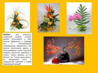 Икебана  - вид искусства, созданный нацией, которая веками воспитывала в себе умение обращаться к природе как к неисчерпаемой сокровищнице прекрасного. Это умение расстановки цветов и веток деревьев в вазах. Сущность икебаны лаконично выражена в словах: “цветы срезаны, но не убиты!”; вы “спасли душу цветка, он продолжает жить в совершенной гармонии с новой окружающей средой”. 