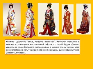 Кимоно  - дословно “вещь, которую надевают”. Японская женщина в кимоно ассоциируется как японский пейзаж - с горой Фудзи. Однако увидеть на улице большого города японку в кимоно очень трудно, хотя оно обязательно есть у каждой японской женщины для особых случаев (свадьбы, похорон). 