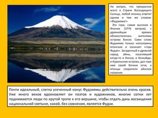 На вопрос, что прекраснее всего в Стране Восходящего Солнца, любой японец ответит одним и тем же словом: «Фудзияма!»    Эта гора, самая высокая в Японии (3776 метров), с древнейших времен обожествлялась жителями острова Хонсю. Само слово Фудзияма только наполовину японское и означает «гора Фудзи». Загадочный и древний народ айны, населявший когда-то и Хонсю, и Хоккайдо, и Курильские острова, дал горе имя своей богини огня, а японцы сохранили айнское название. Почти идеальный, слегка усеченный конус Фудзиямы действительно очень красив. Уже много веков вдохновляет он поэтов и художников, многие сотни лет поднимаются люди по крутой тропе к его вершине, чтобы отдать дань восхищения национальной святыне, какой, без сомнения, является Фудзи. 