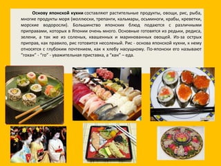 Основу японской кухни  составляют растительные продукты, овощи, рис, рыба, многие продукты моря (моллюски, трепанги, кальмары, осьминоги, крабы, креветки, морские водоросли). Большинство японских блюд подаются с различными приправами, которых в Японии очень много. Основные готовятся из редьки, редиса, зелени, а так же из соленых, квашенных и маринованных овощей. Из-за острых приправ, как правило, рис готовится несоленый. Рис - основа японской кухни, к нему относятся с глубоким почтением, как к хлебу насущному. По-японски его называют “гохан” - “го” - уважительная приставка, а “хан” – еда. 