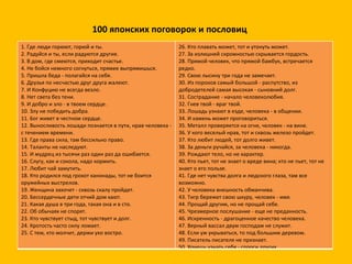 100 японских поговорок и пословиц 1. Где люди горюют, горюй и ты. 2. Радуйся и ты, если радуются другие. 3. В дом, где смеются, приходит счастье.  4. Не бойся немного согнуться, прямее выпрямишься.  5. Пришла беда - полагайся на себя.  6. Друзья по несчастью друг друга жалеют.  7. И Конфуцию не всегда везло.  8. Нет света без тени.  9. И добро и зло - в твоем сердце.  10. Злу не победить добра. 11. Бог живет в честном сердце.  12. Выносливость лошади познается в пути, нрав человека - с течением времени. 13. Где права сила, там бессильно право.  14. Таланты не наследуют.  15. И мудрец из тысячи раз один раз да ошибается.  16. Слугу, как и сокола, надо кормить.  17. Любит чай замутить. 18. Кто родился под грохот канонады, тот не боится оружейных выстрелов.  19. Женщина захочет - сквозь скалу пройдет.  20. Бессердечные дети отчий дом хают.  21. Какая душа в три года, такая она и в сто.  22. Об обычаях не спорят.  23. Кто чувствует стыд, тот чувствует и долг.  24. Кротость часто силу ломает.  25. С тем, кто молчит, держи ухо востро.  26. Кто плавать может, тот и утонуть может. 27. За излишней скромностью скрывается гордость. 28. Прямой человек, что прямой бамбук, встречается редко.  29. Свою лысину три года не замечает. 30. Из пороков самый большой - распутство, из добродетелей самая высокая - сыновний долг.  31. Сострадание - начало человеколюбия.  32. Гнев твой - враг твой.  33. Лошадь узнают в езде, человека - в общении. 34. И камень может проговориться.  35. Металл проверяется на огне, человек - на вине.  36. У кого веселый нрав, тот и сквозь железо пройдет.  37. Кто любит людей, тот долго живет. 38. За деньги ручайся, за человека - никогда.  39. Рождают тело, но не характер.  40. Кто пьет, тот не знает о вреде вина; кто не пьет, тот не знает о его пользе. 41. Где нет чувства долга и людского глаза, там все возможно. 42. У человека внешность обманчива.  43. Тигр бережет свою шкуру, человек - имя. 44. Прощай другим, но не прощай себе.  45. Чрезмерное послушание - еще не преданность.  46. Искренность - драгоценное качество человека. 47. Верный вассал двум господам не служит.  48. Если уж укрываться, то под большим деревом. 49. Писатель писателя не признает. 50. Хочешь узнать себя - спроси других.  