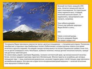 Великий поэт Басе, живший в XVII веке, посвятил священной горе не одно стихотворение. Его трехстишия-хокку пережили века, и каждый японский школьник может, не задумываясь, процитировать вам наизусть, например: Тучи набухли дождем. Только над гребнем предгорья Фудзи белеет в снегу... или: Туман и осенний дождь. Но пусть невидима Фудзи, Как радует сердце она!   На вершину Фудзи проложена извилистая тропа с десятью площадками — станциями для отдыха. Паломники приобретают у подножья горы бамбуковые посохи с бубенчиками, которые должны помочь и во время нелегкого и долгого подъема. На каждой станции путнику выжгут на посохе специальное клеймо в знак того, что он достиг очередного этапа. Некоторые, особенно пожилые, японцы делают несколько попыток, прежде чем достигнут заветной цели. На самом верху, рядом с кратером Фудзиямы, построен синтоистский храм, где монахи возносят молитвы богам, попутно продавая сувениры туристам и богомольцам. Многие туристы из-за рубежа, для которых посещение горы — лишь экзотическое развлечение, начинают подъем сразу с пятой станции, куда проложена автомобильная дорога. Но и для них штурм почти четырехкилометровой вершины — нелегкое испытание силы мускулов и стойкости духа.     