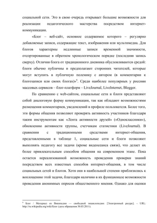 социальной сети. Это в свою очередь открывает большие возможности для
реализации       педагогического       мастерства       посредством        интернет-
коммуникации.
      «Блог – веб-сайт, основное содержимое которого – регулярно
добавляемые записи, содержащие текст, изображения или мультимедиа. Для
блогов      характерны      недлинные       записи      временной       значимости,
отсортированные в обратном хронологическом порядке (последняя запись
сверху). Отличия блога от традиционного дневника обусловливаются средой:
блоги обычно публичны и предполагают сторонних читателей, которые
могут вступить в публичную полемику с автором (в комментарии к
блогозаписи или своих блогах)»6. Среди наиболее популярных у россиян
массовых сервисов – блог-платформ – LiveJournal, LiveInternet, Blogger.
      По сравнению с web-сайтом, социальные сети и блоги представляют
собой диалоговую форму коммуникации, так как обладают возможностями
размещения комментариев, уведомлений в профиле пользователя. Более того,
эти формы общения позволяют проверять активность участников благодаря
таким инструментам как «Лента активности друзей» («Одноклассники»),
обновлению активности группы, счетчикам статистики (LiveJournal). В
сравнении       с      традиционными          средствами        интернет-общения,
представленными в таблице 1, социальные сети и блоги позволяют
выполнять педагогу все задачи (кроме видеосеанса связи), что делает их
более привлекательным способом общения на современном этапе. Пока
остается    нереализованной      возможность проведения          проверки     знаний
посредством всех известных способов интернет-общения, в том числе
социальных сетей и блогов. Хотя они в наибольшей степени приблизились к
воплощению этой задачи, благодаря наличию в их функционале возможности
проведения анонимных опросов общественного мнения. Однако для оценки



6
   Блог / Материал из Википедии — свободной энциклопедии: [Электронный ресурс]. - URL:
http://ru.wikipedia.org/wiki/Блог (дата обращения 30.03.2011).
 