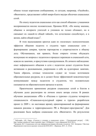 обмена только короткими сообщениями, то сегодня, например, «Facebook»,
«Вконтакте», представляют собой микро-блоги внутри оболочки социальных
сетей.
         По опыту педагогов социальные сети как способ общения с учащимися
воспринимается вполне положительно. Пронина Ю.В.: «По моему мнению,
общение в интернете учителей и учеников не только сближает, но и
связывает их «какой-то общей тайной», что естественно способствует, и в
жизни, найти общий язык»8.
         В этом высказывании кроется один из «полезных» психологических
эффектов общения педагога и студента через социальные сети                                         –
формирование доверия, чувства партнерства и сопричастности к общему
делу. Обучающиеся, как правило, более открыто готовы обсуждать
волнующие их вопросы с педагогом в процессе переписки в социальной сети,
нежели на занятиях, в присутствии одногруппников. Из личного наблюдения:
опыт неформального общения в сети с педагогом делает студентов более
активными и раскованными, уверенными в себе на аудиторных занятиях.
Таким образом, сетевые технологии служат не только источником
образовательных ресурсов, но и делают более эффективной межличностную
коммуникацию           между       педагогом       и     студентом,       что     положительно
сказывается на образовательном процессе в целом.
         Практическое применение ресурсов социальных сетей и блогов в
обучении далее рассмотрим на личном опыте автора статьи. В рамках
обучения дисциплинам «PR» и «Реклама в туризме» студенты четвертого
специальности «Социально-культурный сервис и туризм» разработали
проект (с 2009 г. по настоящее время), ориентированный на формирование
навыков рекламы и территориального PR в Интернет-пространстве9. Для
реализации была выбрана социальная сеть «Вконтакте». По результатам


8
   Чеботарёв, А.В. Опрос «Учителя и ученики в социальных сетях» : [Электронный ресурс]. - URL:
http://intergu.ru/pedsovet/?main=topic&id_topic=1505&print=1 (дата обращения 30.03.2011).
9
  Бачурина, Н.С. Социальные сети как неформальная форма обучения студентов / Н.С. Бачурина // Вестник
Воронежского института высоких технологий 2010-2011. - Воронеж, 2011. -С. 55-62.
 
