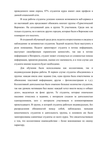 проведенного нами опроса, 87% студентов курса имеют свои профили в
данной социальной сети.
     В ходе работы студенты успешно освоили возможности веб-сервиса и
по настоящий день продолжают обновлять контент группы «Туристический
Воронеж». На сегодняшний день в группе 76 участников. Среди них не
только студенты, но и жители других городов, которые были в Воронеже или
планируют его посетить.
     В созданной обучающей среде роль педагога второстепенна и сведена к
наблюдению за активностью студентов. Задачей педагога было выступить в
роли помощника. Педагог ориентирует студента в потоке информации,
выступает своеобразным «хранителем ценностей», так как в потоке
информации в Интернете, студент может столкнуться со сложностью поиска
информации, принятия решения, оценки его значимости, и в этом случае для
студента мнение педагога будет необходимо.
     Для     обучения   были    использованы   как   коллективная,    так   и
индивидуальная формы работы. В первом случае студенты объединялись в
группы: каждая имела свое задание (так, одна группа была ответственна за
обновление текстовой информации; другая – фотоиллюстрации и т.д.).
Коллективной деятельностью было охвачено большее количество студентов,
так как уровень мотивации был выше: каждый хотел внести вклад в «общее
дело», выделиться на фоне других. Те студенты, которые изначально
пассивно отнеслись к заданию, с интересом следили за деятельностью
одногруппников, зато с интересом участвовали в комментировании
происходящего. В группе, в которой студенты работали индивидуально, без
распределения    обязанностей    между    собой,     наблюдалась     меньшая
вовлеченность студентов в деятельность группы, в основном ею были
заинтересованы единичные студенты со всего курса. Это свидетельствовало
о том, что коллективное взаимодействие – более вовлекающее по своему
характеру.
 