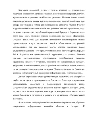 Благодаря созданной группе студенты, ставшие ее участниками,
получили возможность активно осваивать новое знание (например, изучить
краеведческо-исторические особенности региона). Помимо новых знаний
студенты развивают навыки критического анализа, который необходим при
отборе информации о городе для размещения на страничке группы. Участие
в группе положительно сказывается и на развитии навыков презентации, ведь
страница группы – это своеобразный «рекламный буклет» о Воронеже и для
этого надо знать основные правила композиции, цветового оформления.
Создавая новые темы для общения, необходимо актуализировать знания
преподаваемых в вузе дисциплин: связей с общественностью, речевой
коммуникации, так как основная задача, которая поставлена перед
студентами педагогом, – это привлечение внимания жителей других городов
РФ к Воронежу как привлекательной территории для туризма. Помимо
прочего,    «отстраненность»   преподавателя    способствовала        развитию
креативных навыков у студентов, позволила им самостоятельно находить
творческие и оригинальные идеи для решения поставленной задачи, начиная
от визуального сопровождения страницы (фотоиллюстрации о Воронеже,
создание эмблемы группы), заканчивая информационным сопровождением.
     Данная обучающая среда функционирует постоянно, она доступна в
любое время суток и практически в любом месте, благодаря современным
компьютерным      средствам    и     беспроводным       технологиям     связи.
Следовательно, студенты могут пополнять контент группы, находясь дома,
на улице, сидя в кафе с друзьями, фиксируя то, что происходит интересного в
жизни Воронеже и мгновенно отражать это на странице «Туристический
Воронеж».
     В заключение следует рассмотреть возможные ограничения в обучении
посредством    неформальных        способов   общения     в   Интернет.     К
 