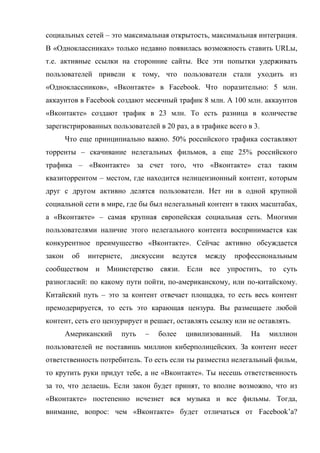 социальных сетей – это максимальная открытость, максимальная интеграция.
В «Одноклассниках» только недавно появилась возможность ставить URLы,
т.е. активные ссылки на сторонние сайты. Все эти попытки удерживать
пользователей привели к тому, что пользователи стали уходить из
«Одноклассников», «Вконтакте» в Facebook. Что поразительно: 5 млн.
аккаунтов в Facebook создают месячный трафик 8 млн. А 100 млн. аккаунтов
«Вконтакте» создают трафик в 23 млн. То есть разница в количестве
зарегистрированных пользователей в 20 раз, а в трафике всего в 3.
        Что еще принципиально важно. 50% российского трафика составляют
торренты – скачивание нелегальных фильмов, а еще 25% российского
трафика – «Вконтакте» за счет того, что «Вконтакте» стал таким
квазиторрентом – местом, где находится нелицензионный контент, которым
друг с другом активно делятся пользователи. Нет ни в одной крупной
социальной сети в мире, где бы был нелегальный контент в таких масштабах,
а «Вконтакте» – самая крупная европейская социальная сеть. Многими
пользователями наличие этого нелегального контента воспринимается как
конкурентное преимущество «Вконтакте». Сейчас активно обсуждается
закон    об   интернете,   дискуссии   ведутся   между   профессиональным
сообществом и Министерство связи. Если все упростить, то суть
разногласий: по какому пути пойти, по-американскому, или по-китайскому.
Китайский путь – это за контент отвечает площадка, то есть весь контент
премодерируется, то есть это карающая цензура. Вы размещаете любой
контент, сеть его цензурирует и решает, оставлять ссылку или не оставлять.
        Американский   путь   –   более   цивилизованный.     На    миллион
пользователей не поставишь миллион киберполицейских. За контент несет
ответственность потребитель. То есть если ты разместил нелегальный фильм,
то крутить руки придут тебе, а не «Вконтакте». Ты несешь ответственность
за то, что делаешь. Если закон будет принят, то вполне возможно, что из
«Вконтакте» постепенно исчезнет вся музыка и все фильмы. Тогда,
внимание, вопрос: чем «Вконтакте» будет отличаться от Facebook’а?
 