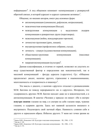 информации»6. А под общением понимают «коммуникацию с развернутой
обратной связью, в которой адресант и адресат одинаково активны»7.
       Общение, по мнению авторов, имеет ряд основных форм:
             автокоммуникация (самоанализ, рефлексия, интроспекция);
             межличностная коммуникация (беседа);
             межгрупповая              коммуникация              с     выделением     лидеров
                коммуникации и реверентных групп (переговоры);
             межсоциумная (война, международная торговля);
             личностно-групповая (урок, лекция);
             внутригрупповая (профсоюзное собрание, съезд);
             личность – социум (художественная коммуникация);
             общественно-групповая                         коммуникация              (массовые
                коммуникации);
             макроавтокоммуникация (культура)8.
       Данная классификация, в отличие от первой, позволяет не упустить из
виду существенный фактор в определении как межличностной, так и
массовой коммуникаций – фигуру адресата («другого»). Ср.: «Общение
предполагает диалог, наличие другого, стремление к взаимопониманию,
многозначность и толерантность к инакому»9.
       Эта мысль о диалоге, о наличии «другого» отсылает к размышлениям
М.М. Бахтина по поводу неразрывности «я» и «другого». Интересно, что
«одержимость другим» М.М. Бахтин находит даже не в межличностной, а в
автокоммуникации. В заметке «Человек у зеркала» он пишет: «Не я смотрю
изнутри своими глазами на мир, а я смотрю на себя глазами мира, чужими
глазами; я одержим другим. Здесь нет наивной цельности внешнего и
внутреннего. Подсмотреть свой заочный образ. Наивность слияния себя и
другого в зеркальном образе. Избыток другого. У меня нет точки зрения на

6
  Борев, В.Ю., Коваленко А.В. Культура и массовая коммуникация. – М., 1986. - С.93.
7
  Там же. С. 89.
8
  Борев, В.Ю., Коваленко А.В. Культура и массовая коммуникация. – М., 1986. - С.91.
9
  Там же. С. 93.
 