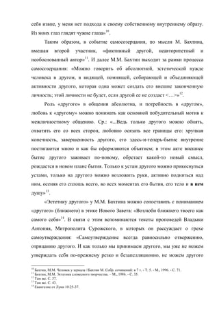 себя извне, у меня нет подхода к своему собственному внутреннему образу.
Из моих глаз глядят чужие глаза»10.
        Таким образом, в событие самосозерцания, по мысли М. Бахтина,
вмешан         второй       участник,         «фиктивный            другой,        неавторитетный    и
необоснованный автор»11. И далее М.М. Бахтин выходит за рамки процесса
самосозерцания: «Можно говорить об абсолютной, эстетической нужде
человека в другом, в видящей, помнящей, собирающей и объединяющей
активности другого, которая одна может создать его внешне законченную
личность; этой личности не будет, если другой ее не создаст <…>»12.
        Роль «другого» в общении абсолютна, и потребность в «другом»,
любовь к «другому» можно понимать как основной побудительный мотив к
межличностному общению. Ср.: «...Ведь только другого можно обнять,
охватить его со всех сторон, любовно осязать все границы его: хрупкая
конечность, завершенность другого, его здесь-и-теперь-бытие внутренне
постигаются мною и как бы оформляются объятием; в этом акте внешнее
бытие другого заживает по-новому, обретает какой-то новый смысл,
рождается в новом плане бытия. Только к устам другого можно прикоснуться
устами, только на другого можно возложить руки, активно подняться над
ним, осеняя его сплошь всего, во всех моментах его бытия, его тело и в нем
душу»13.
        «Эстетику другого» у М.М. Бахтина можно сопоставить с пониманием
«другого» (ближнего) в этике Нового Завета: «Возлюби ближнего твоего как
самого себя»14. В связи с этим вспоминаются тексты проповедей Владыки
Антония, Митрополита Сурожского, в которых он рассуждает о грехе
самоутверждения: «Самоутверждение всегда равносильно отвержению,
отрицанию другого. И как только мы принимаем другого, мы уже не можем
утверждать себя по-прежнему резко и безапелляционно, не можем другого

10
   Бахтин, М.М. Человек у зеркала //Бахтин М. Собр. сочинений: в 7 т. - Т. 5. - М., 1996. - С. 71.
11
   Бахтин, М.М. Эстетика словесного творчества. – М., 1986. - С. 35.
12
   Там же. С. 37.
13
   Там же. С. 43.
14
   Евангелие от Луки 10:25-37.
 