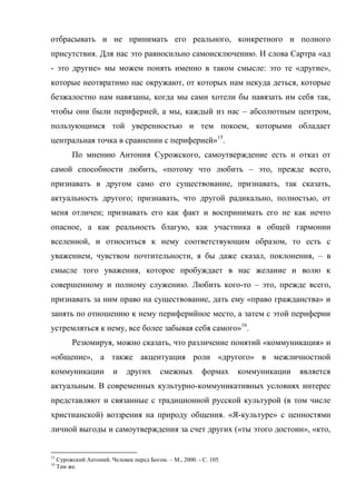 отбрасывать и не принимать его реального, конкретного и полного
присутствия. Для нас это равносильно самоисключению. И слова Сартра «ад
- это другие» мы можем понять именно в таком смысле: это те «другие»,
которые неотвратимо нас окружают, от которых нам некуда деться, которые
безжалостно нам навязаны, когда мы сами хотели бы навязать им себя так,
чтобы они были периферией, а мы, каждый из нас – абсолютным центром,
пользующимся той уверенностью и тем покоем, которыми обладает
центральная точка в сравнении с периферией»15.
          По мнению Антония Сурожского, самоутверждение есть и отказ от
самой способности любить, «потому что любить – это, прежде всего,
признавать в другом само его существование, признавать, так сказать,
актуальность другого; признавать, что другой радикально, полностью, от
меня отличен; признавать его как факт и воспринимать его не как нечто
опасное, а как реальность благую, как участника в общей гармонии
вселенной, и относиться к нему соответствующим образом, то есть с
уважением, чувством почтительности, я бы даже сказал, поклонения, – в
смысле того уважения, которое пробуждает в нас желание и волю к
совершенному и полному служению. Любить кого-то – это, прежде всего,
признавать за ним право на существование, дать ему «право гражданства» и
занять по отношению к нему периферийное место, а затем с этой периферии
устремляться к нему, все более забывая себя самого»16.
          Резюмируя, можно сказать, что различение понятий «коммуникация» и
«общение», а также акцентуация роли «другого» в межличностной
коммуникации              и    других      смежных         формах    коммуникации   является
актуальным. В современных культурно-коммуникативных условиях интерес
представляют и связанные с традиционной русской культурой (в том числе
христианской) воззрения на природу общения. «Я-культуре» с ценностями
личной выгоды и самоутверждения за счет других («ты этого достоин», «кто,


15
     Сурожский Антоний. Человек перед Богом. – М., 2000. - С. 105.
16
     Там же.
 