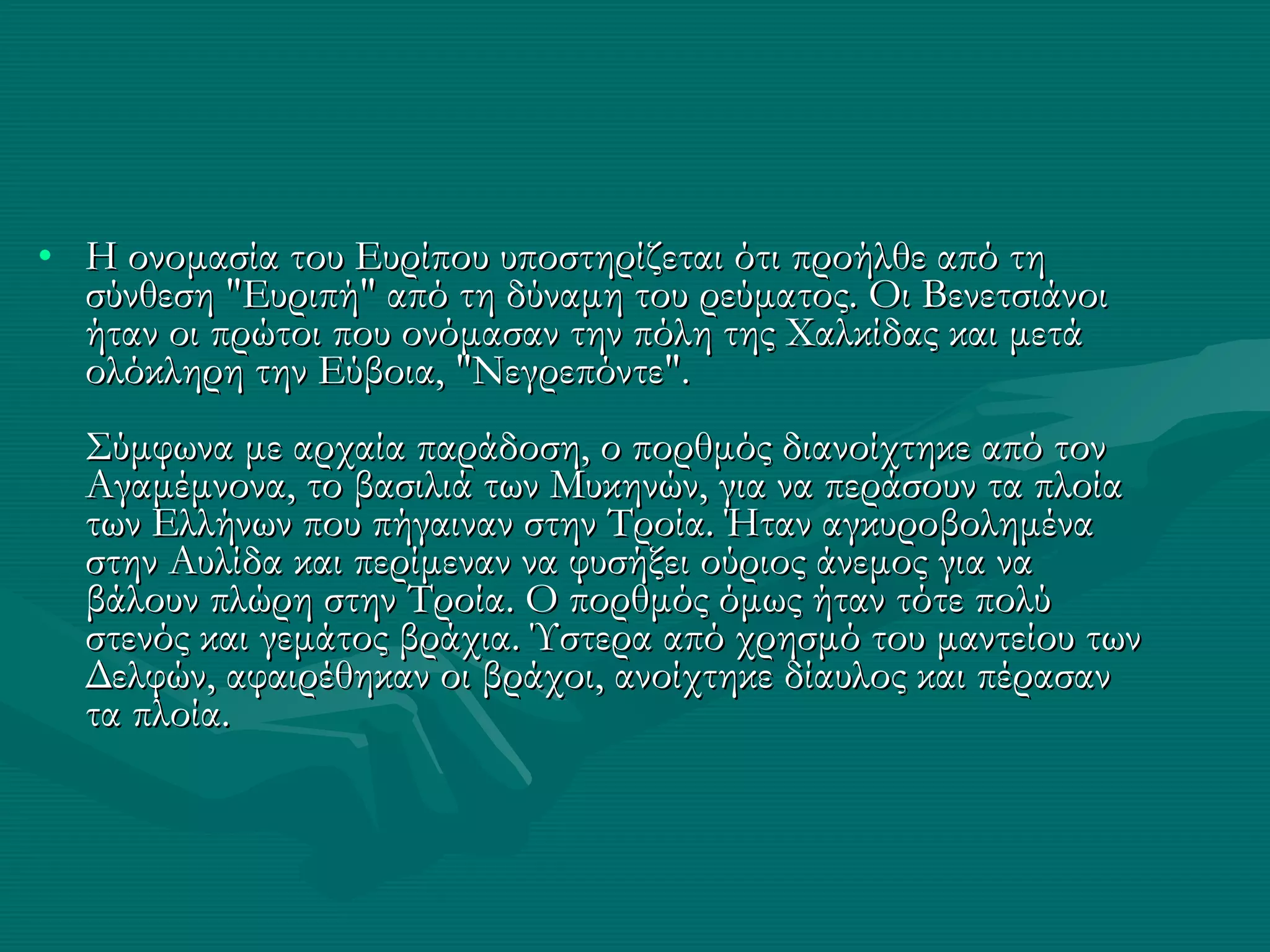 Η ονομασία του Ευρίπου υποστηρίζεται ότι προήλθε από τη σύνθεση "Ευριπή" από τη δύναμη του ρεύματος. Οι Βενετσιάνοι ήταν οι πρώτοι που ονόμασαν την πόλη της Χαλκίδας και μετά ολόκληρη την Εύβοια, "Νεγρεπόντε". Σύμφωνα με αρχαία παράδοση, ο πορθμός διανοίχτηκε από τον Αγαμέμνονα, το βασιλιά των Μυκηνών, για να περάσουν τα πλοία των Ελλήνων που πήγαιναν στην Τροία. Ήταν αγκυροβολημένα στην Αυλίδα και περίμεναν να φυσήξει ούριος άνεμος για να βάλουν πλώρη στην Τροία. Ο πορθμός όμως ήταν τότε πολύ στενός και γεμάτος βράχια. Ύστερα από χρησμό του μαντείου των Δελφών, αφαιρέθηκαν οι βράχοι, ανοίχτηκε δίαυλος και πέρασαν τα πλοία. 