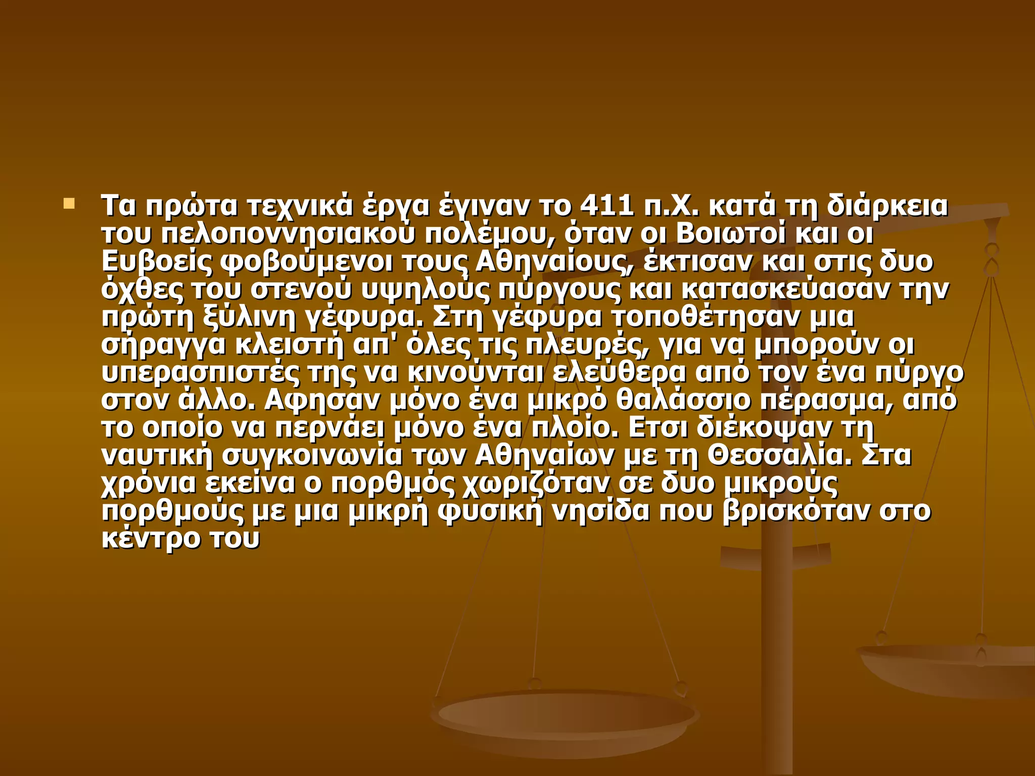 Τα πρώτα τεχνικά έργα έγιναν το 411 π.Χ. κατά τη διάρκεια του πελοποννησιακού πολέμου, όταν οι Βοιωτοί και οι Ευβοείς φοβούμενοι τους Αθηναίους, έκτισαν και στις δυο όχθες του στενού υψηλούς πύργους και κατασκεύασαν την πρώτη ξύλινη γέφυρα. Στη γέφυρα τοποθέτησαν μια σήραγγα κλειστή απ' όλες τις πλευρές, για να μπορούν οι υπερασπιστές της να κινούνται ελεύθερα από τον ένα πύργο στον άλλο. Αφησαν μόνο ένα μικρό θαλάσσιο πέρασμα, από το οποίο να περνάει μόνο ένα πλοίο. Ετσι διέκοψαν τη ναυτική συγκοινωνία των Αθηναίων με τη Θεσσαλία. Στα χρόνια εκείνα ο πορθμός χωριζόταν σε δυο μικρούς πορθμούς με μια μικρή φυσική νησίδα που βρισκόταν στο κέντρο του 