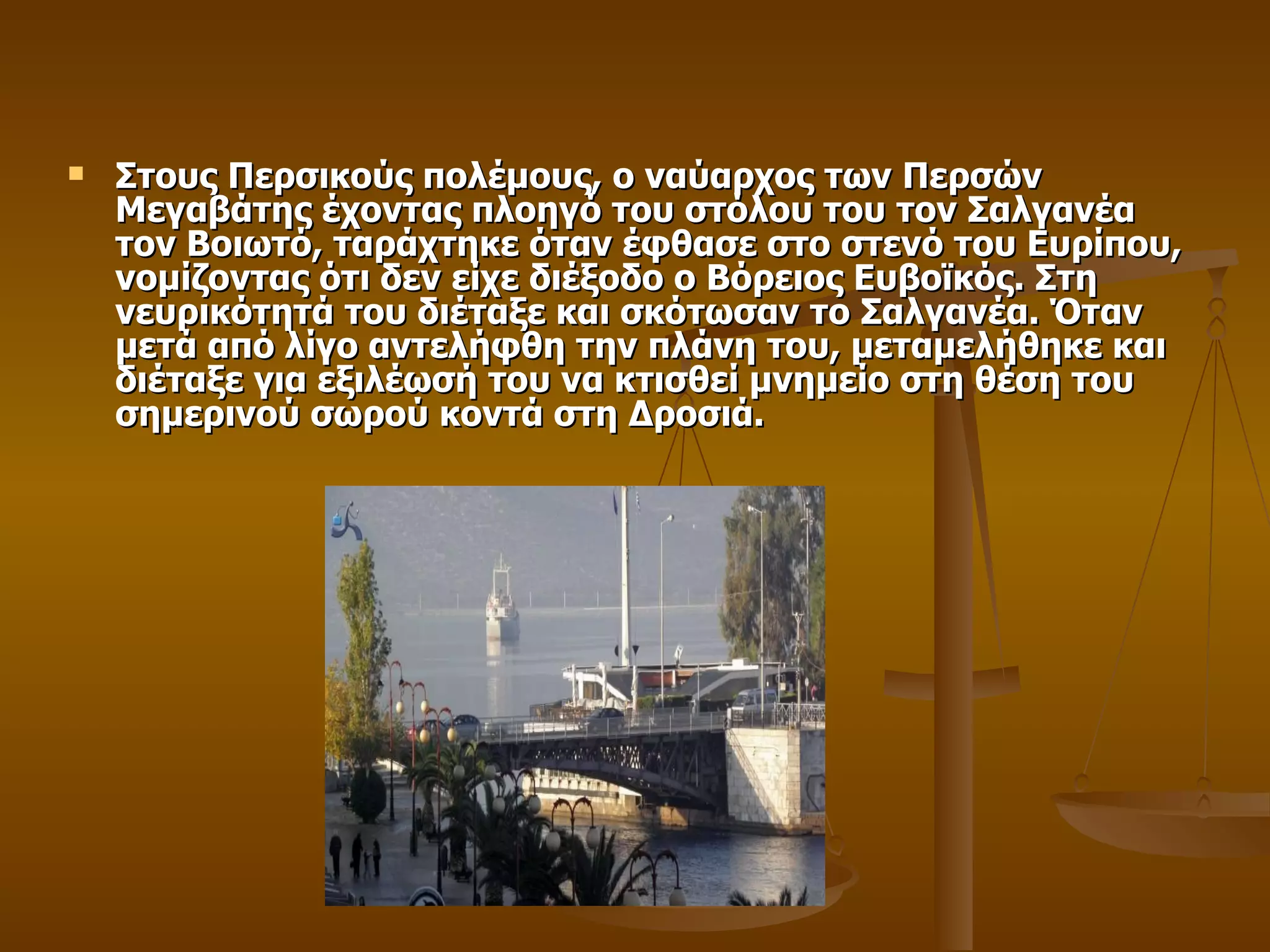 Στους Περσικούς πολέμους, ο ναύαρχος των Περσών Μεγαβάτης έχοντας πλοηγό του στόλου του τον Σαλγανέα τον Βοιωτό, ταράχτηκε όταν έφθασε στο στενό του Ευρίπου, νομίζοντας ότι δεν είχε διέξοδο ο Βόρειος Ευβοϊκός. Στη νευρικότητά του διέταξε και σκότωσαν το Σαλγανέα. Όταν μετά από λίγο αντελήφθη την πλάνη του, μεταμελήθηκε και διέταξε για εξιλέωσή του να κτισθεί μνημείο στη θέση του σημερινού σωρού κοντά στη Δροσιά. 