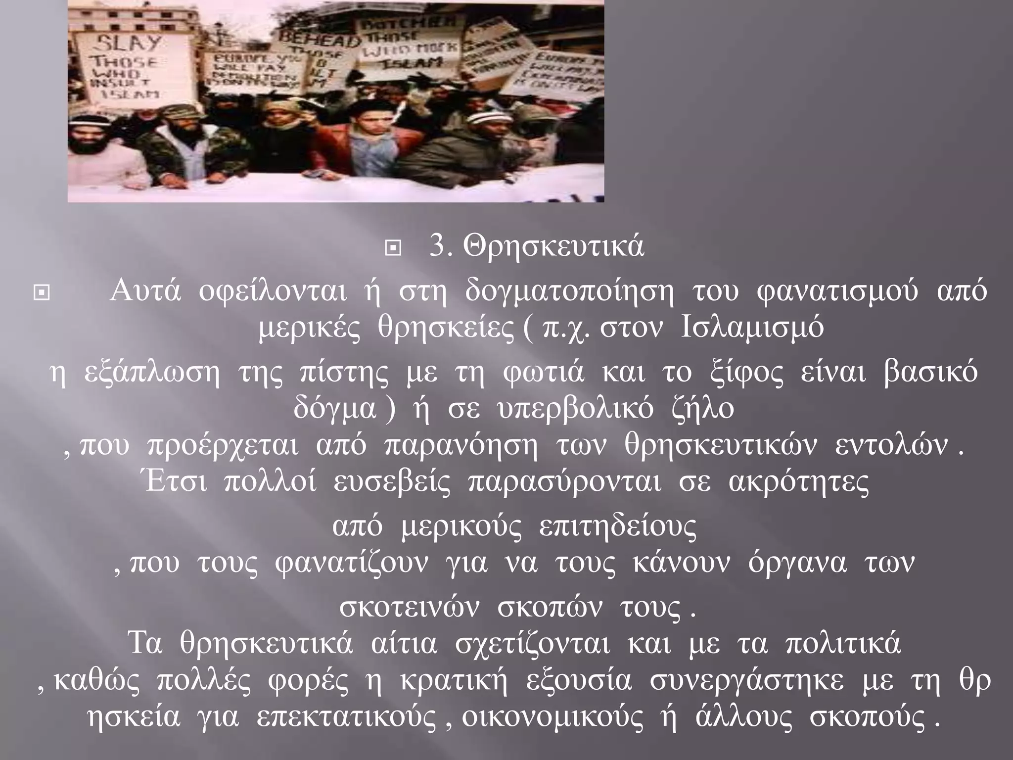       3. Θξεζθεπηηθά
      Απηά νθείινληαη ή ζηε δνγκαηνπνίεζε ηνπ θαλαηηζκνύ από
                 κεξηθέο ζξεζθείεο ( π.ρ. ζηνλ Ιζιακηζκό
  ε εμάπισζε ηεο πίζηεο κε ηε θσηηά θαη ην μίθνο είλαη βαζηθό
                   δόγκα ) ή ζε ππεξβνιηθό δήιν
   , πνπ πξνέξρεηαη από παξαλόεζε ησλ ζξεζθεπηηθώλ εληνιώλ .
          Έηζη πνιινί επζεβείο παξαζύξνληαη ζε αθξόηεηεο
                      από κεξηθνύο επηηεδείνπο
       , πνπ ηνπο θαλαηίδνπλ γηα λα ηνπο θάλνπλ όξγαλα ησλ
                      ζθνηεηλώλ ζθνπώλ ηνπο .
         Τα ζξεζθεπηηθά αίηηα ζρεηίδνληαη θαη κε ηα πνιηηηθά
, θαζώο πνιιέο θνξέο ε θξαηηθή εμνπζία ζπλεξγάζηεθε κε ηε ζξ
     εζθεία γηα επεθηαηηθνύο , νηθνλνκηθνύο ή άιινπο ζθνπνύο .
 