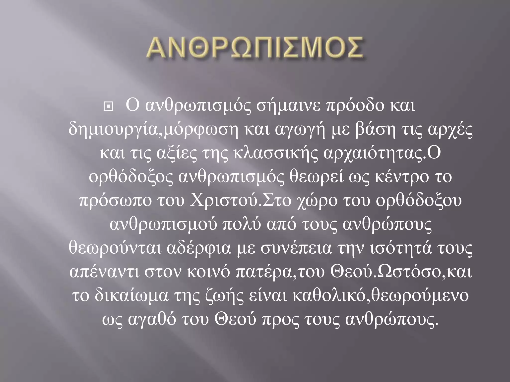    Ο αλζξσπηζκόο ζήκαηλε πξόνδν θαη
δεκηνπξγία,κόξθσζε θαη αγσγή κε βάζε ηηο αξρέο
    θαη ηηο αμίεο ηεο θιαζζηθήο αξραηόηεηαο.Ο
  νξζόδνμνο αλζξσπηζκόο ζεσξεί σο θέληξν ην
 πξόζσπν ηνπ Χξηζηνύ.Σην ρώξν ηνπ νξζόδνμνπ
     αλζξσπηζκνύ πνιύ από ηνπο αλζξώπνπο
ζεσξνύληαη αδέξθηα κε ζπλέπεηα ηελ ηζόηεηά ηνπο
απέλαληη ζηνλ θνηλό παηέξα,ηνπ Θενύ.Ωζηόζν,θαη
ην δηθαίσκα ηεο δσήο είλαη θαζνιηθό,ζεσξνύκελν
    σο αγαζό ηνπ Θενύ πξνο ηνπο αλζξώπνπο.
 