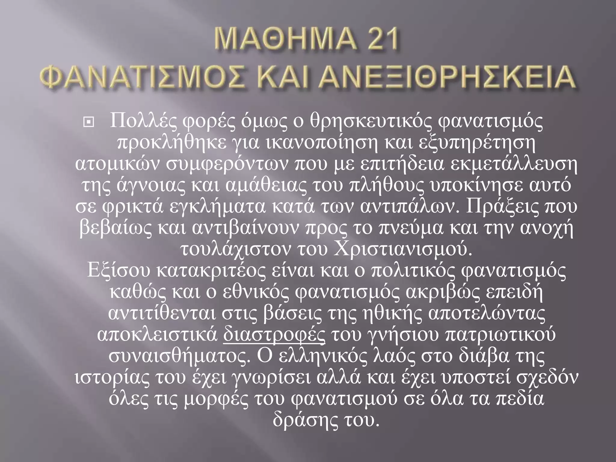    Πνιιέο θνξέο όκσο ν ζξεζθεπηηθόο θαλαηηζκόο
     πξνθιήζεθε γηα ηθαλνπνίεζε θαη εμππεξέηεζε
αηνκηθώλ ζπκθεξόλησλ πνπ κε επηηήδεηα εθκεηάιιεπζε
 ηεο άγλνηαο θαη ακάζεηαο ηνπ πιήζνπο ππνθίλεζε απηό
ζε θξηθηά εγθιήκαηα θαηά ησλ αληηπάισλ. Πξάμεηο πνπ
 βεβαίσο θαη αληηβαίλνπλ πξνο ην πλεύκα θαη ηελ αλνρή
            ηνπιάρηζηνλ ηνπ Χξηζηηαληζκνύ.
  Εμίζνπ θαηαθξηηένο είλαη θαη ν πνιηηηθόο θαλαηηζκόο
    θαζώο θαη ν εζληθόο θαλαηηζκόο αθξηβώο επεηδή
    αληηηίζεληαη ζηηο βάζεηο ηεο εζηθήο απνηειώληαο
   απνθιεηζηηθά δηαζηξνθέο ηνπ γλήζηνπ παηξησηηθνύ
    ζπλαηζζήκαηνο. Ο ειιεληθόο ιαόο ζην δηάβα ηεο
ηζηνξίαο ηνπ έρεη γλσξίζεη αιιά θαη έρεη ππνζηεί ζρεδόλ
    όιεο ηηο κνξθέο ηνπ θαλαηηζκνύ ζε όια ηα πεδία
                       δξάζεο ηνπ.
 